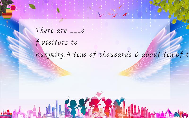 There are ___of visitors to Kungming.A tens of thousands B about ten of thousandsC about three thousands D about three thousand选哪个为什么？