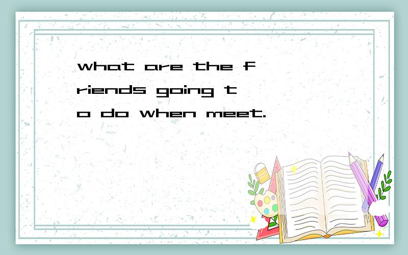 what are the friends going to do when meet.