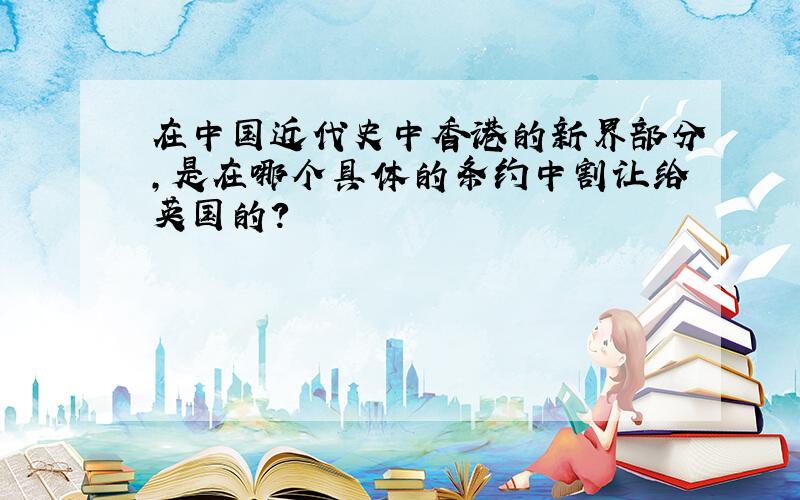 在中国近代史中香港的新界部分,是在哪个具体的条约中割让给英国的?