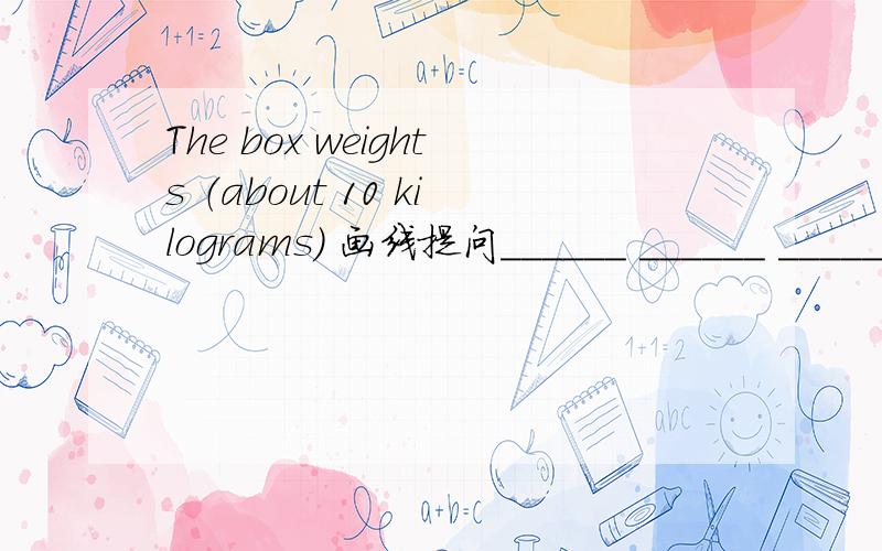The box weights （about 10 kilograms） 画线提问______ ______ _______the box _______?