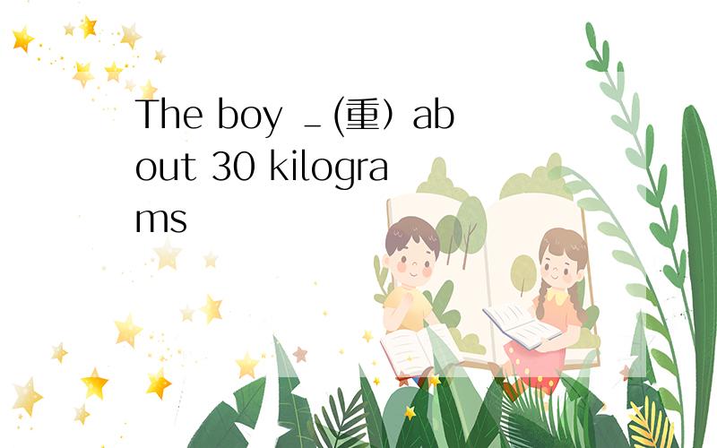 The boy ＿(重）about 30 kilograms