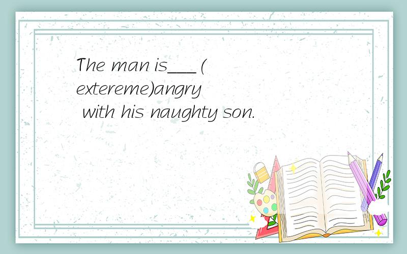 The man is___(extereme)angry with his naughty son.