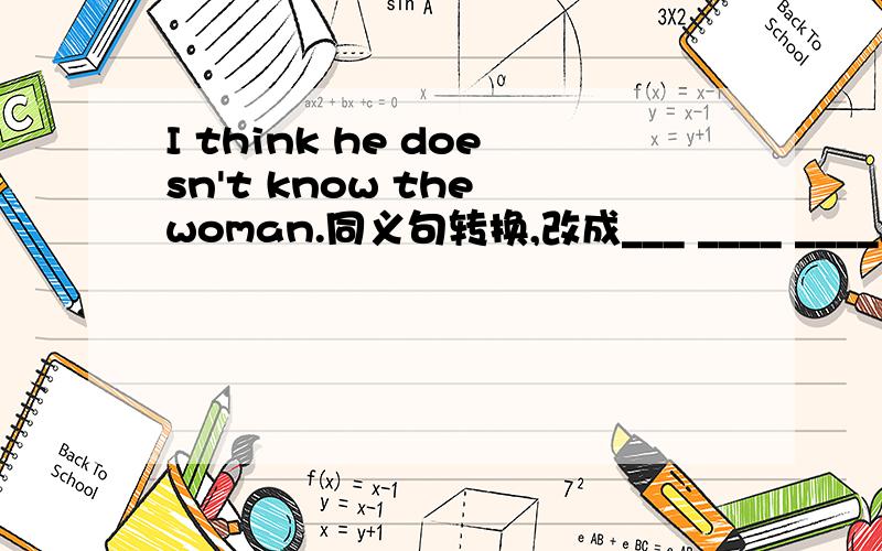 I think he doesn't know the woman.同义句转换,改成___ ____ ____,he doesn't know the woman