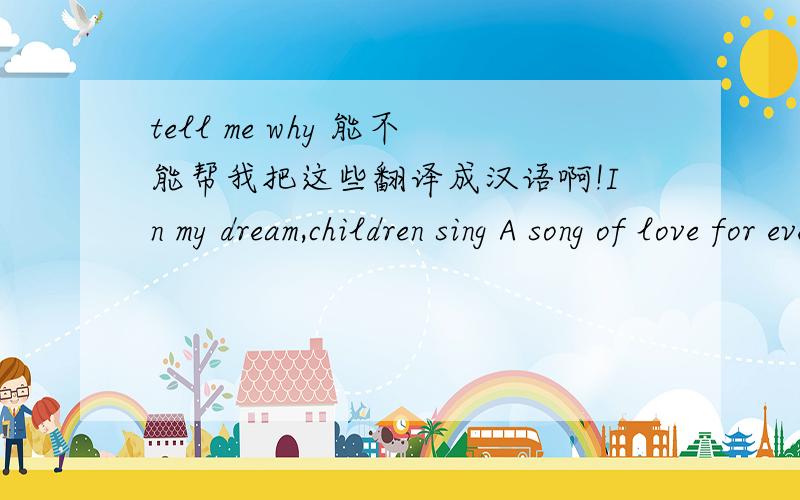 tell me why 能不能帮我把这些翻译成汉语啊!In my dream,children sing A song of love for every boy and girl The sky is blue and fields are green:And laughter is the language of the world Then i wake and all i see Is a world full of people