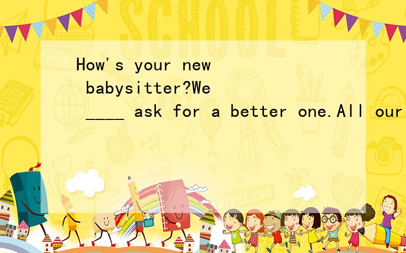 How's your new babysitter?We ____ ask for a better one.All our kids love her so much.A shouldB mightC mustn'tD couldn't