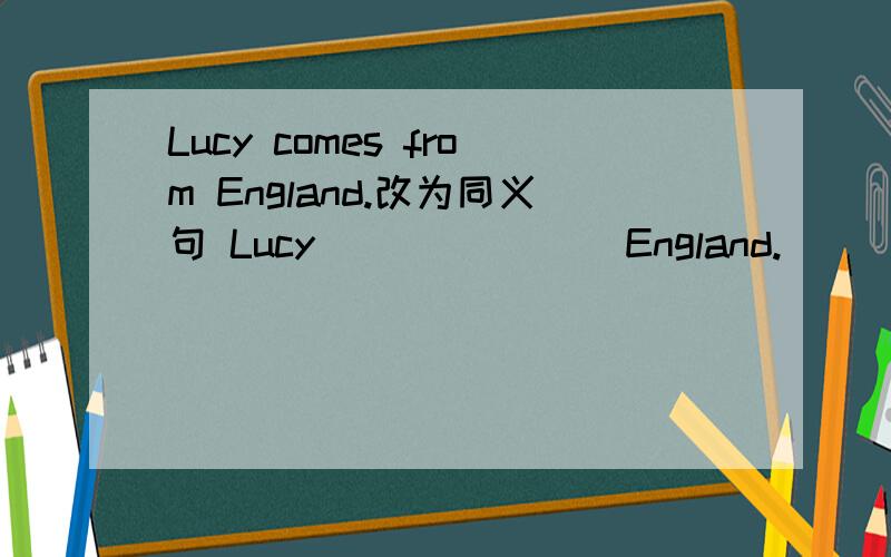 Lucy comes from England.改为同义句 Lucy ___ ___ England.