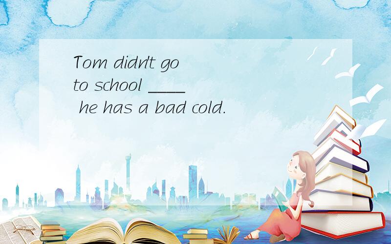 Tom didn't go to school ____ he has a bad cold.