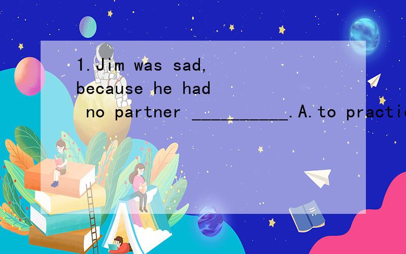 1.Jim was sad,because he had no partner __________.A.to practice English C.to practice English in B.to practice English with D.practicing English with为什么选b而不选A和D