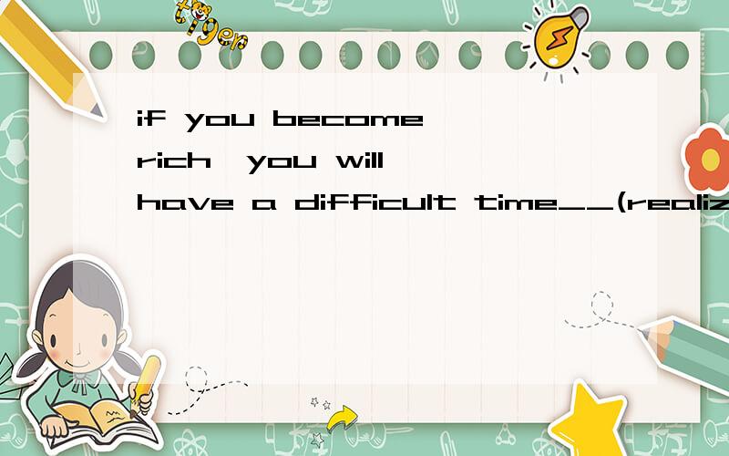 if you become rich,you will have a difficult time__(realize) what your happiness is
