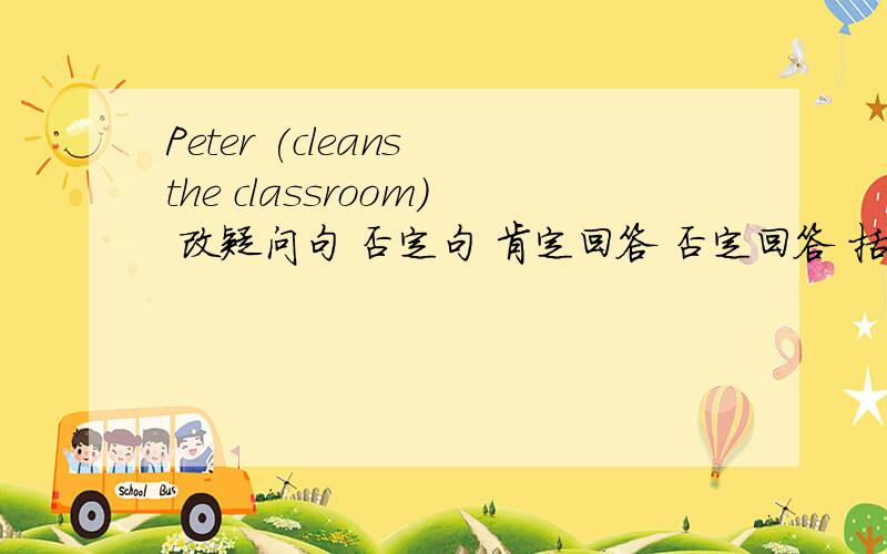 Peter (cleans the classroom) 改疑问句 否定句 肯定回答 否定回答 括号提问