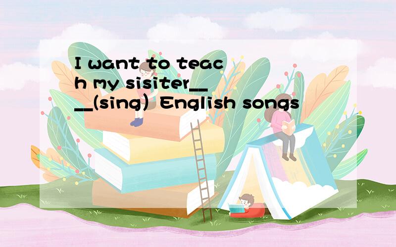I want to teach my sisiter____(sing）English songs