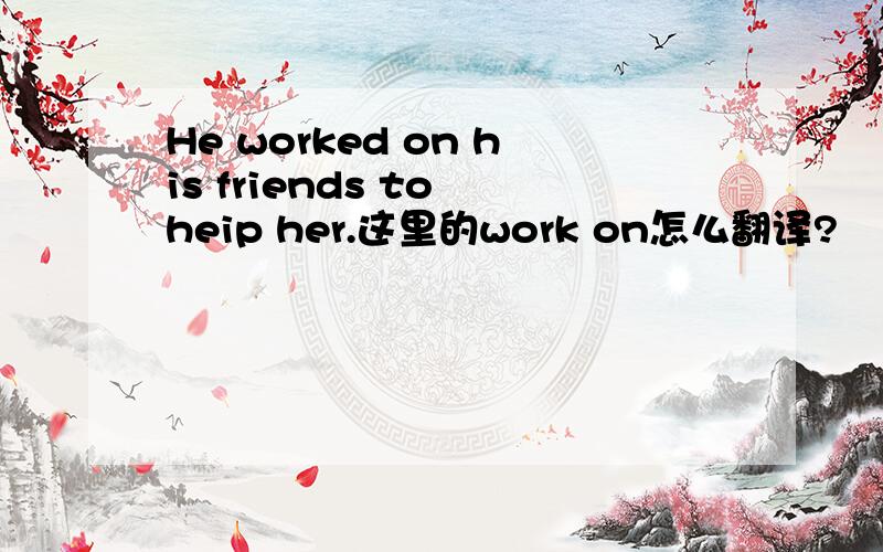He worked on his friends to heip her.这里的work on怎么翻译?