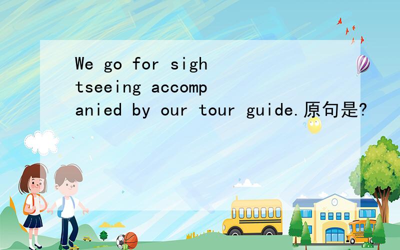 We go for sightseeing accompanied by our tour guide.原句是?