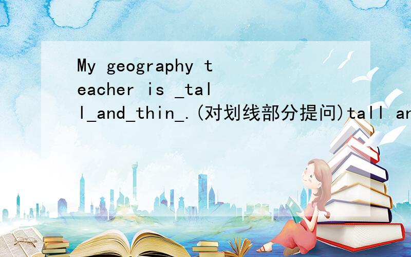 My geography teacher is _tall_and_thin_.(对划线部分提问)tall and thin是划线部分