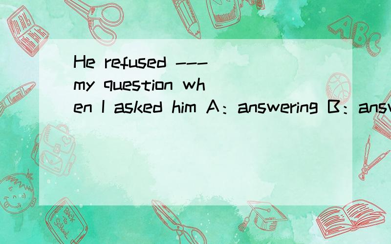 He refused ---my question when I asked him A：answering B：answer C：to answer
