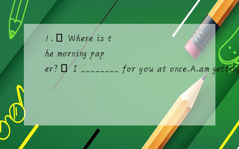 1.– Where is the morning paper?– I ________ for you at once.A.am getting B.will get 选哪个?因为语法书上说现在进行时也可以表示即将发生的事情.