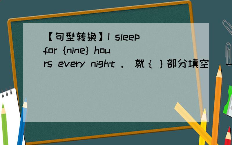 【句型转换】I sleep for {nine} hours every night .(就｛｝部分填空) ------ ------ ------ do you slee