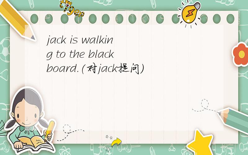 jack is walking to the blackboard.(对jack提问）