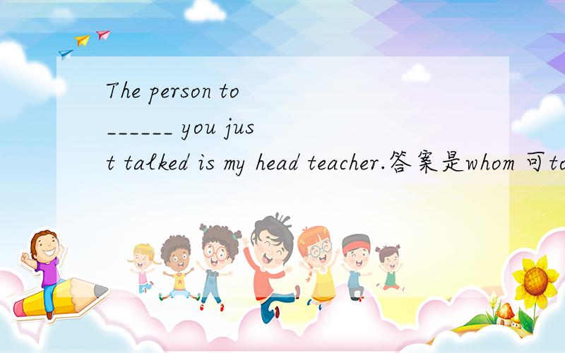 The person to ______ you just talked is my head teacher.答案是whom 可to是介词,
