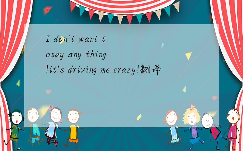 I don't want tosay any thing!it's driving me crazy!翻译