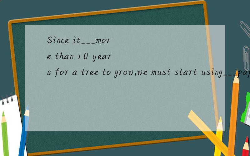 Since it___more than 10 years for a tree to grow,we must start using___paper now.第一下划线：A.spends B.takes C.costs D.pays第二下划线：A.many B.few C.fewer D.less.原因.