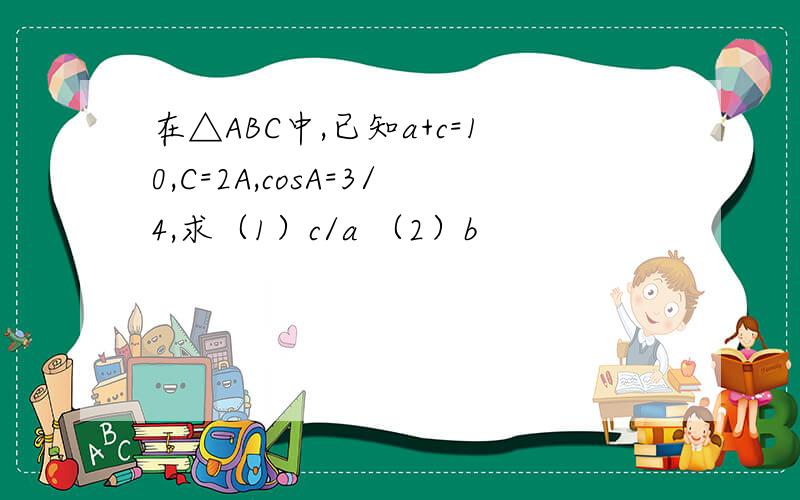 在△ABC中,已知a+c=10,C=2A,cosA=3/4,求（1）c/a （2）b