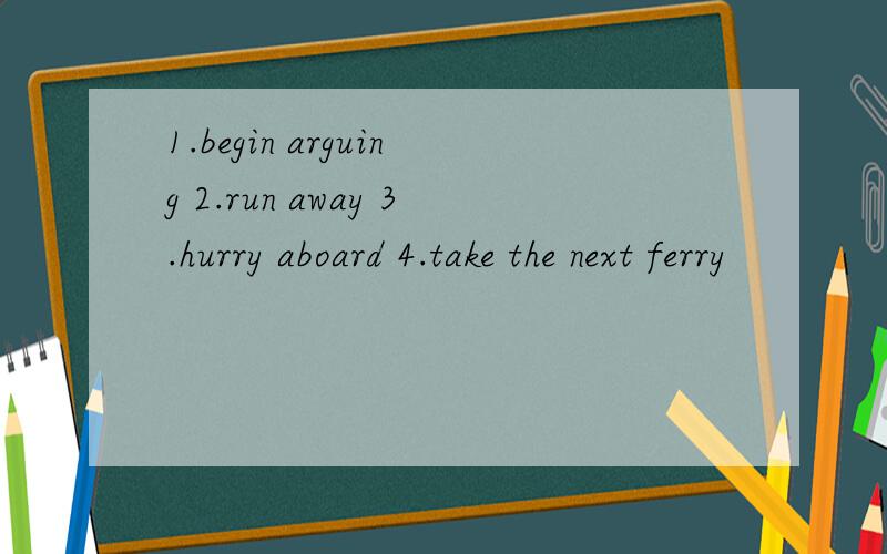 1.begin arguing 2.run away 3.hurry aboard 4.take the next ferry