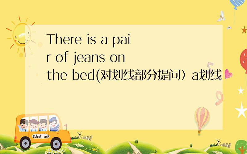 There is a pair of jeans on the bed(对划线部分提问）a划线