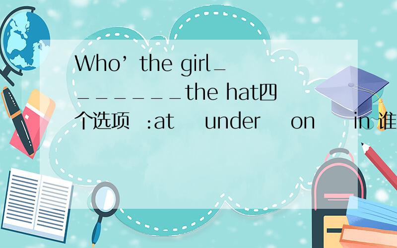 Who’ the girl_______the hat四个选项  :at    under    on     in 谁知道快点告诉我呀
