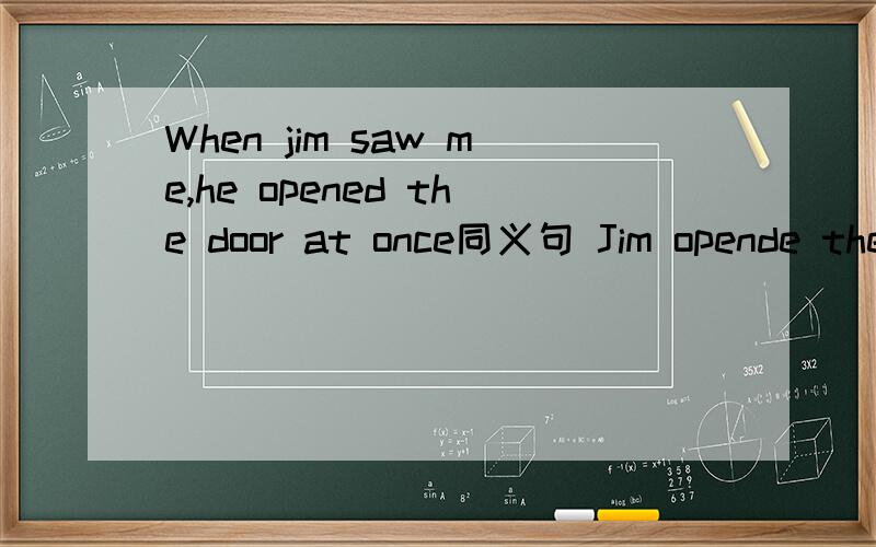 When jim saw me,he opened the door at once同义句 Jim opende the door ------ -------- ------ he saw meTo be on time for a meeting is important--------- -------- to be on time for a meetingThe boy was supposed to Knock on the door before the entered