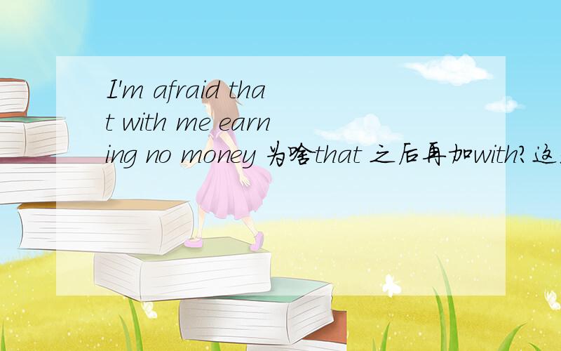 I'm afraid that with me earning no money 为啥that 之后再加with?这是一道改错 答案说这句没错全句是：I want to quit the job to look aftermy mother but I'm afraid that with me earning no money,my family won't make ends meet还有my