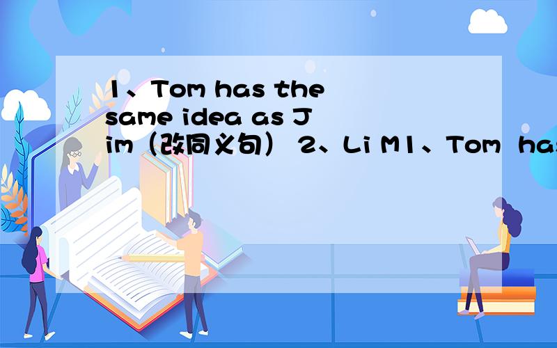 1、Tom has the same idea as Jim（改同义句） 2、Li M1、Tom  has  the  same  idea  as  Jim（改同义句） 2、Li Ming is cleverer than other student in has  class （改同义句） 3、They sang some cute songs yesterday（改为否定句
