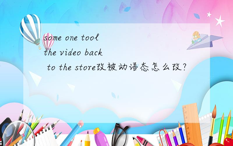 some one tool the video back to the store改被动语态怎么改?