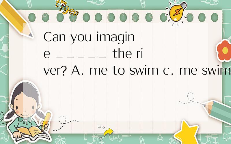 Can you imagine _____ the river? A. me to swim c. me swimming across D. I swim 原因 B. my swimming不用排除法.