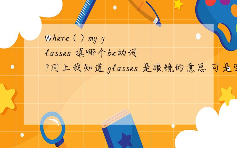Where ( ) my glasses 填哪个be动词?同上我知道 glasses 是眼镜的意思 可是到底是填is还是are啊？