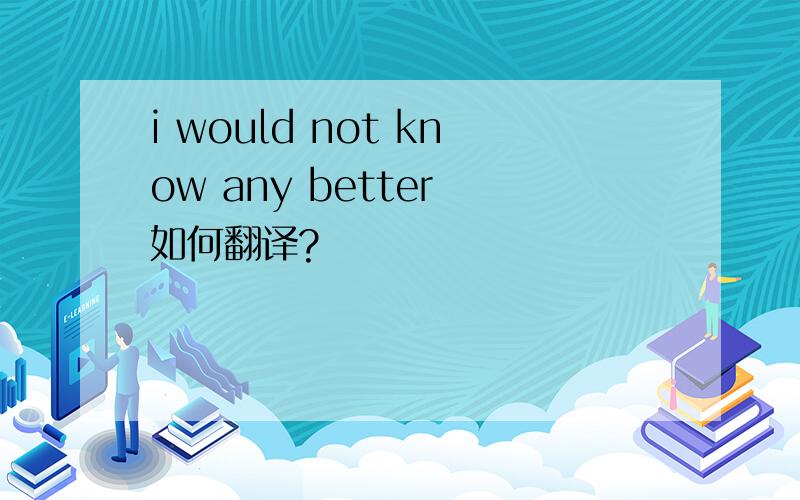 i would not know any better 如何翻译?
