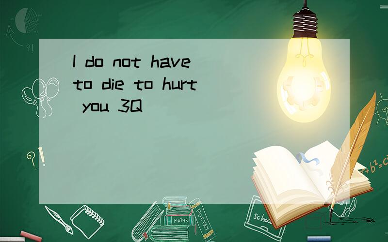 I do not have to die to hurt you 3Q