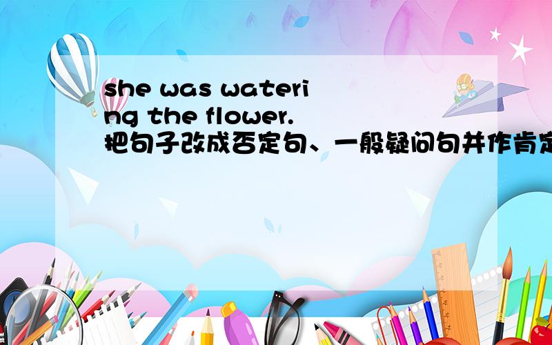 she was watering the flower.把句子改成否定句、一般疑问句并作肯定回答和否定回答.
