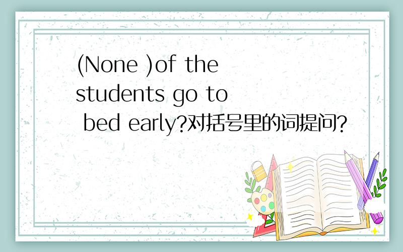 (None )of the students go to bed early?对括号里的词提问?