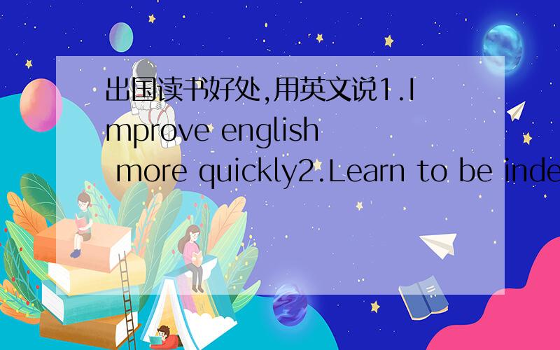 出国读书好处,用英文说1.Improve english more quickly2.Learn to be independent3.Learn about other culture用英文介绍这三个题目,每个题目用六句,英文实在不行,中文也可以