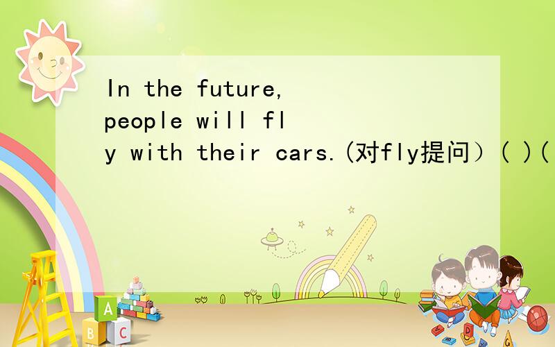 In the future,people will fly with their cars.(对fly提问）( )( )people ( )their with their cars in the future?