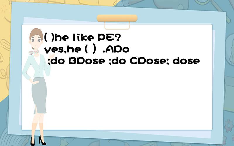 ( )he like PE?yes,he ( ）.ADo ;do BDose ;do CDose; dose