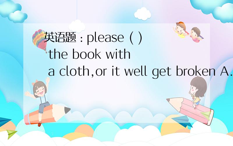 英语题：please ( ) the book with a cloth,or it well get broken A.clean B.sit C.cover D.wash答案是C,为什么?放进去之后句子是什么意思?