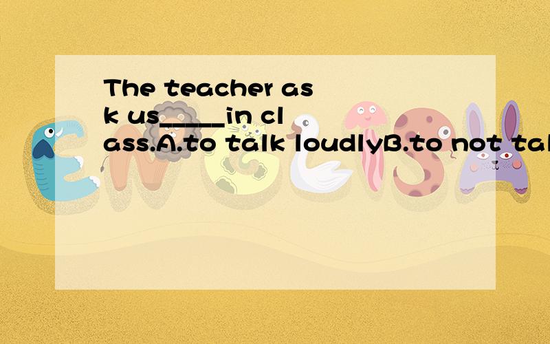 The teacher ask us_____in class.A.to talk loudlyB.to not talk loudlyC.not to talk loudly D.talk loudly