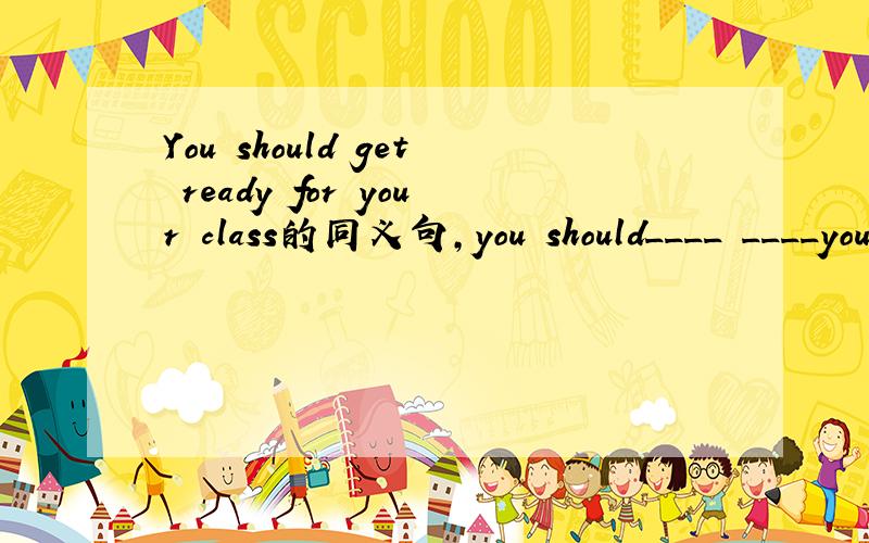 You should get ready for your class的同义句,you should____ ____your class