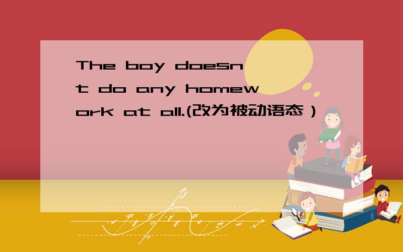 The boy doesn't do any homework at all.(改为被动语态）