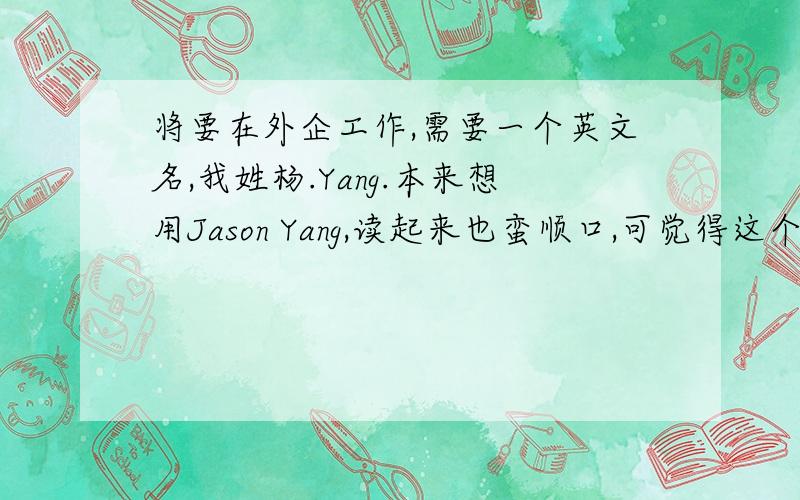将要在外企工作,需要一个英文名,我姓杨.Yang.本来想用Jason Yang,读起来也蛮顺口,可觉得这个名字用的人应该挺多的,还是放弃了,希望大家有什么好的建议给我,最好是用的比较少的,也比较有意
