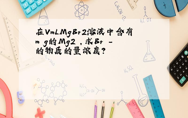 在VmLMgBr2溶液中含有m g的Mg2 ,求Br -的物质的量浓度?