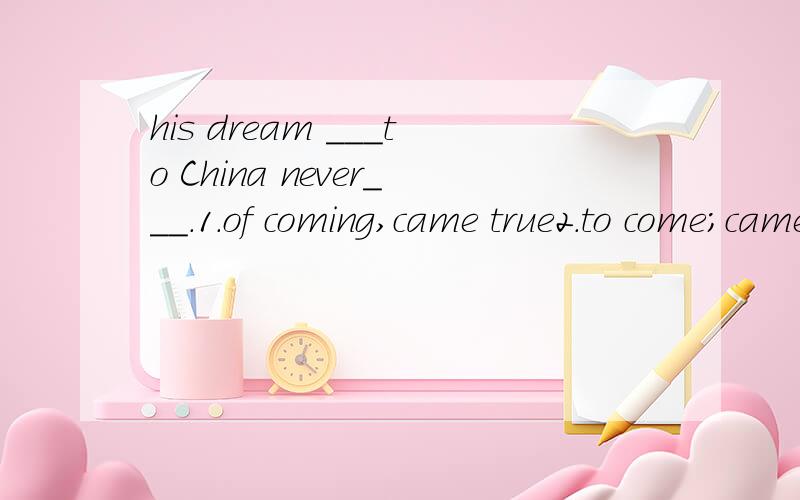 his dream ___to China never___.1.of coming,came true2.to come;came truewhy?