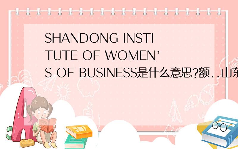 SHANDONG INSTITUTE OF WOMEN’S OF BUSINESS是什么意思?额..山东省女子学院营业厅（是联通的在女子学院的营业厅） 我改成了shandong intitute of women's hall of business